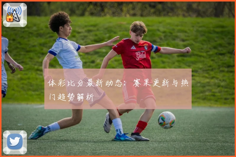 体彩比分最新动态:赛果更新与热门趋势解析