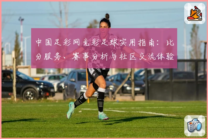 中国足彩网竞彩足球实用指南:比分服务、赛事分析与社区交流体验