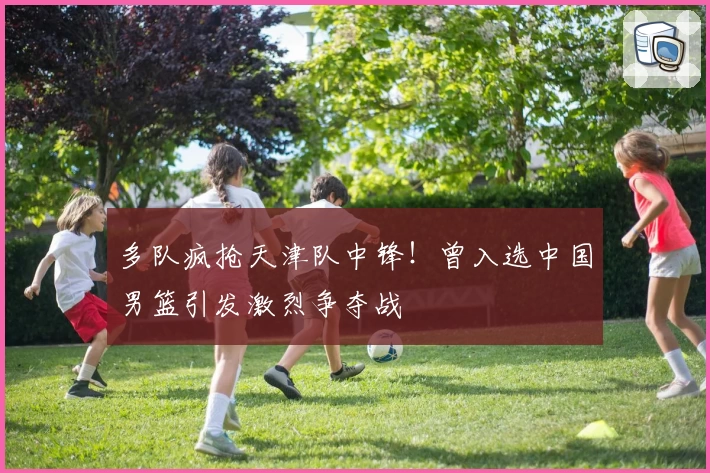 多队疯抢天津队中锋！曾入选中国男篮引发激烈争夺战