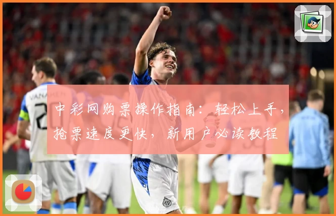 中彩网购票操作指南：轻松上手，抢票速度更快，新用户必读教程