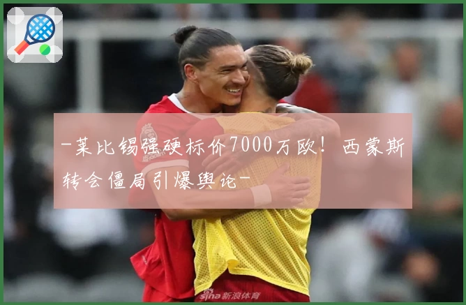 -莱比锡强硬标价7000万欧！西蒙斯转会僵局引爆舆论-