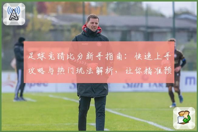 足球竞猜比分新手指南：快速上手攻略与热门玩法解析，让你精准预测更精彩
