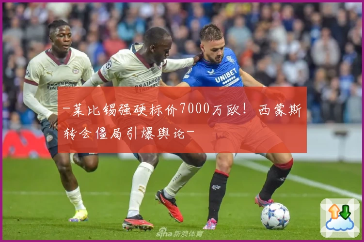 -莱比锡强硬标价7000万欧!西蒙斯转会僵局引爆舆论-