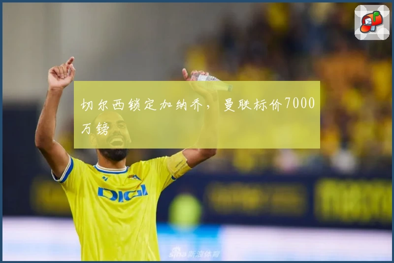 切尔西锁定加纳乔，曼联标价7000万镑