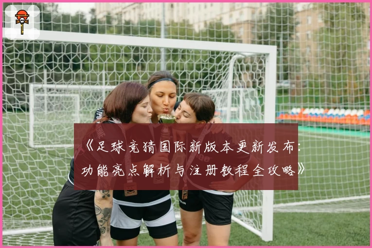 《足球竞猜国际新版本更新发布：功能亮点解析与注册教程全攻略》