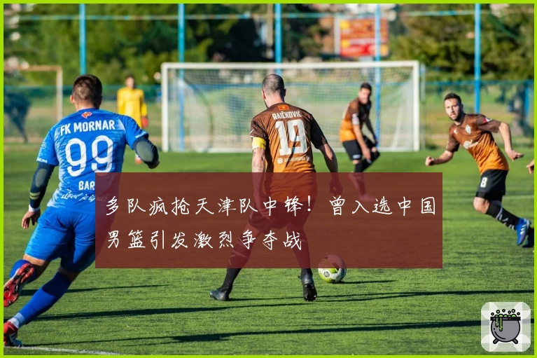 多队疯抢天津队中锋!曾入选中国男篮引发激烈争夺战