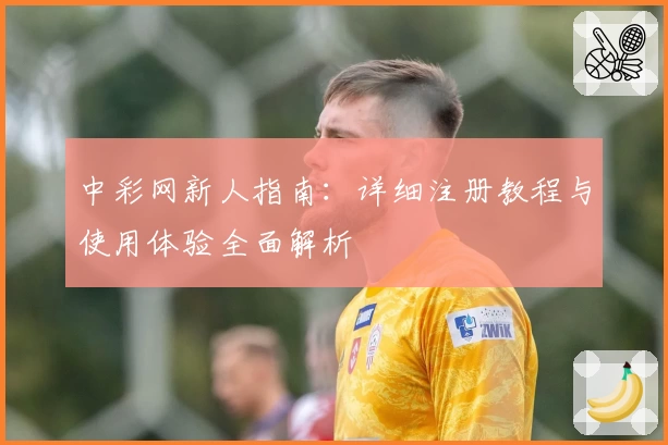中彩网新人指南：详细注册教程与使用体验全面解析