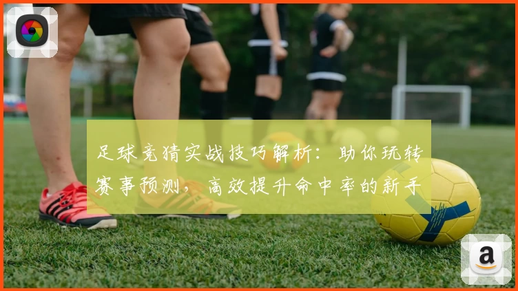 足球竞猜实战技巧解析：助你玩转赛事预测，高效提升命中率的新手指南